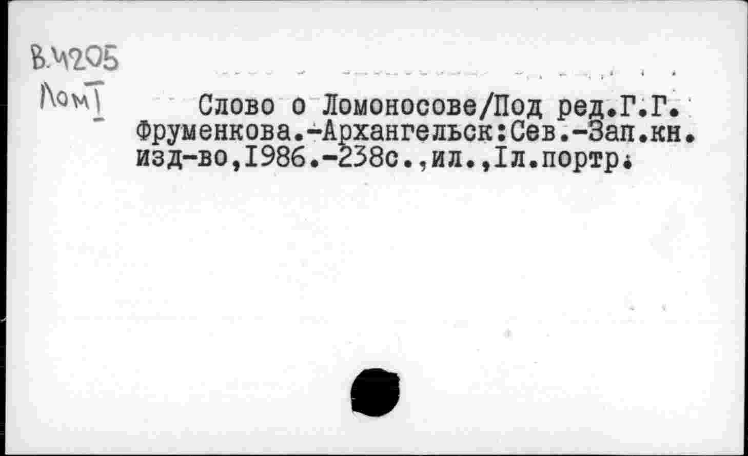 ﻿&М205	_____ ________ . . ..... .. . .
Слово о Ломоносове/Под ред.Г.Г. Фрум енк ов а.-Арханге льск:Сев.-Зап.кн• изд-во,1986.-238с.,и л.,Iл.портр *